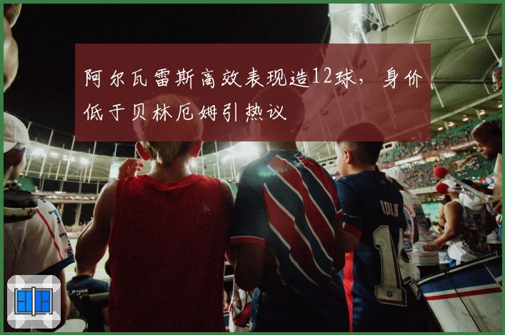 阿尔瓦雷斯高效表现造12球,身价低于贝林厄姆引热议