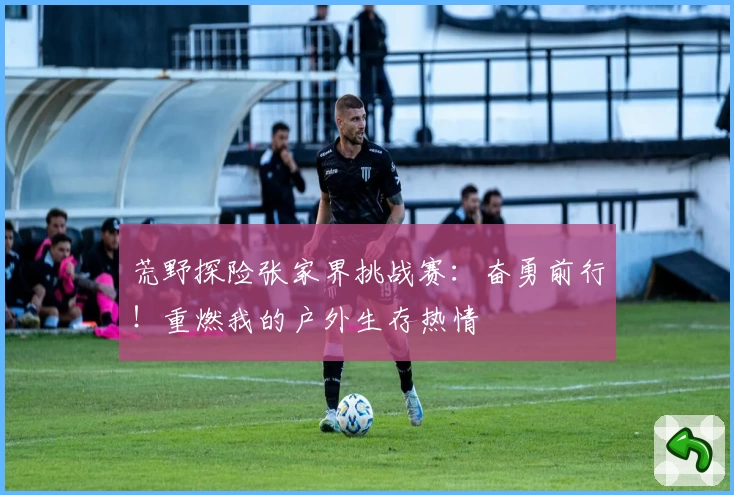 荒野探险张家界挑战赛：奋勇前行！重燃我的户外生存热情