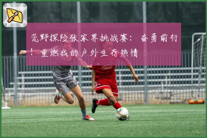 荒野探险张家界挑战赛：奋勇前行！重燃我的户外生存热情