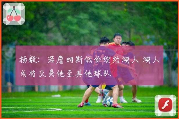 杨毅：若詹姆斯低价续约湖人 湖人或将交易他至其他球队