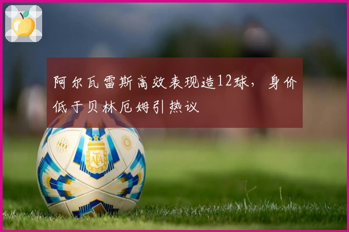 阿尔瓦雷斯高效表现造12球,身价低于贝林厄姆引热议