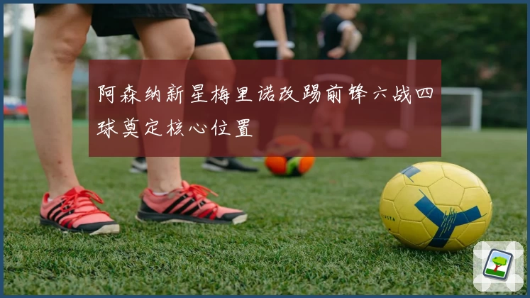 阿森纳新星梅里诺改踢前锋六战四球奠定核心位置