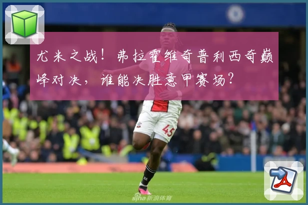 尤米之战!弗拉霍维奇普利西奇巅峰对决,谁能决胜意甲赛场?