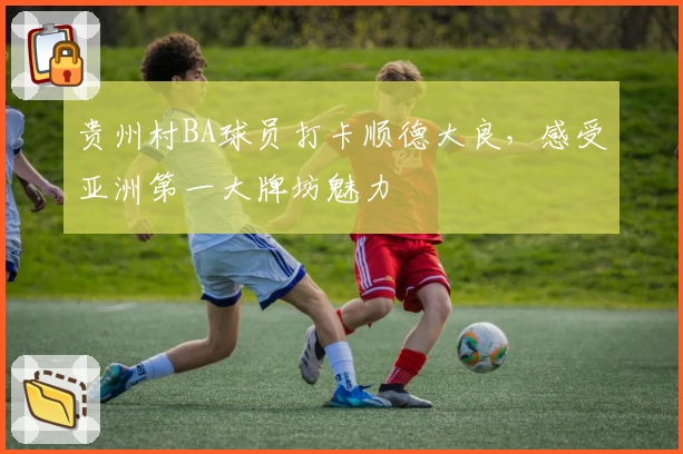 贵州村BA球员打卡顺德大良，感受亚洲第一大牌坊魅力