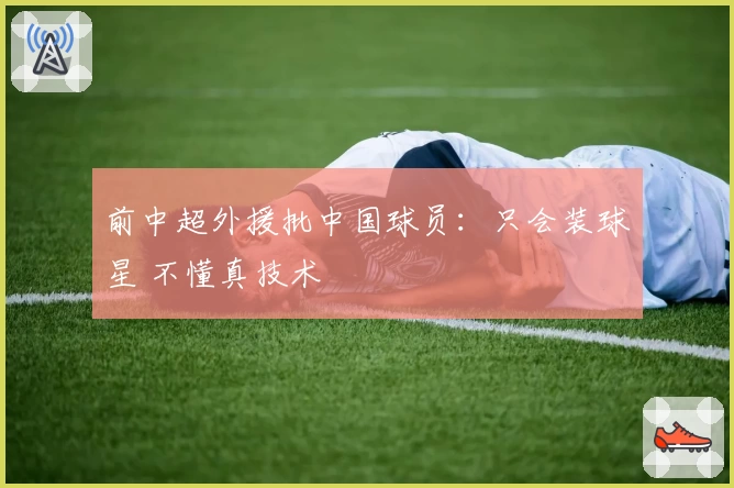 前中超外援批中国球员：只会装球星 不懂真技术