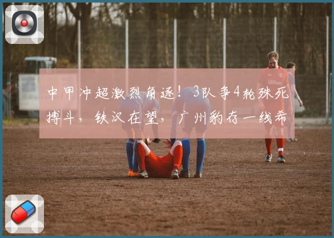 中甲冲超激烈角逐！3队争4轮殊死搏斗，铁汉在望，广州豹存一线希望