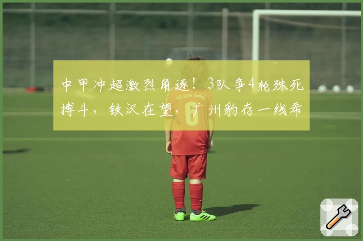 中甲冲超激烈角逐！3队争4轮殊死搏斗，铁汉在望，广州豹存一线希望