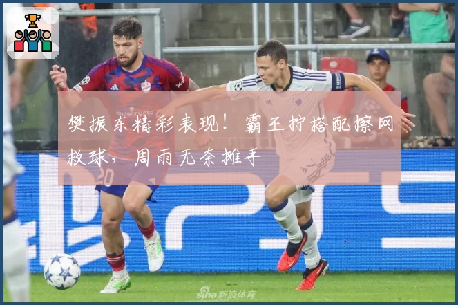 樊振东精彩表现！霸王拧搭配擦网救球，周雨无奈摊手