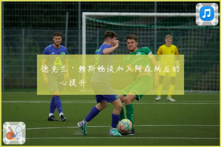 德克兰·赖斯畅谈加入阿森纳后的信心提升