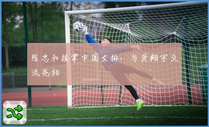 陈忠和接掌中国女排,与龚翔宇交流亮相